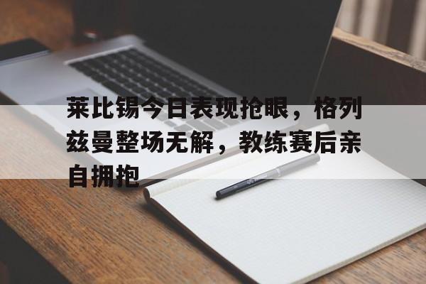 莱比锡今日表现抢眼，格列兹曼整场无解，教练赛后亲自拥抱