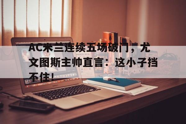 AC米兰连续五场破门，尤文图斯主帅直言：这小子挡不住！